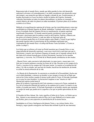Representa todo el mundo físico, mundo que debe guardar la clave del desarrollo
espiritual (volvemos a él reiteradamente), y no debe considerarse este desarrollo como
una trampa y una tentación que deba ser negada y alejada de uno. Esotéricamente, el
hombre desciende en el arco involutivo desde los planos del Espíritu, formando
vehículos funcionales en todos los planos descendentes; su destino es conseguir el
control objetivo de todos los planos en orden ascendente. El primer plano en el sendero
evolutivo es el físico.
Malkuth es la manifestación suprema de la forma, que fue concebida primero como una
posibilidad en el Mundo Superno de Binah, hallándose "exaltada sobre toda la cabeza"
al ser el resultado final del impulso Divino en manifestación -el patrón espiritual
manifestado físicamente-. El mundo material puede considerarse como un punto
enfocante o aterrizante para los poderes creativos del Espíritu: Espíritu y Materia son
dos polos en la batería cósmica, y cada uno debe ser funcional antes de
que la corriente pueda fluir en el circuito mágico entre Daath y Yesod, lo que implica
que puede lograrse todo el conocimiento de las realidades espirituales por
contemplación del mundo físico -el reflejo del Rostro Vasto de Kether - ("Como es
arriba- es abajo").
Los títulos que se refieren a él como un Portal muestran que el mundo físico es una
etapa definida del desarrollo espiritual, o una cosa a través de la cual tiene uno que ir.
Nacimiento y muerte: por el primero llegamos al mundo; por el segundo salimos de él;
dos lados de la misma moneda pues al morir físicamente, nacemos en los mundos
superiores, y viceversa. Así, El Portal de la Muerte puede considerarse en dos modos:
- Muerte Física: cada conciencia individualizada vive para morir y muere para vivir.
Sólo por la muerte podemos cosechar los frutos de la vida. Pacemos en los campos de la
Tierra, y yacemos en los campos del Cielo para rumiar. La muerte es la meditación del
alma, y la vida su estudio: por una hora de estudio, haced tres de meditación ,de donde
se extrae la esencia abstracta de la vida.
- La Muerte de la Iluminación: la conciencia es extraída de la Personalidad y hecha una
con la Individualidad, y entonces un hombre ve por siempre el rostro de su Padre que
está en los Cielos incluso cuando él mismo reside sobre la Tierra. El Iniciado iluminado
no es como los otros hombres. La Iniciación Completa es una "muerte en vida" libertad del espíritu traída hasta él
plano de la materia; la percepción del Cielo mientras se mora en la Tierra- anulando la
Ley de la Limitación (libertad del espíritu en las ataduras de la carne). La matriz es una
tumba y la tumba una matriz. El Iniciado Iluminado es un hombre muerto que manipula
su cuerpo de modo que pueda servir a aquellos a los que no podría aproximarse de otro
modo.
El Nombre de Dios Adonai Ha- Aretz significa el Señor de la Tierra, o el Señor que es
Rey. Adonai es una emanación santa de Dios, por lo que Malkuth no es menos santo
que Kether, pues es una expresión en manifestación de la misma fuerza.
Sandalphon es el Guía o Inteligencia del planeta Tierra, y sus colores limón, oliva,
bermejo y negro (puede conseguirse una buena idea mirando la piel de una manzana).

 