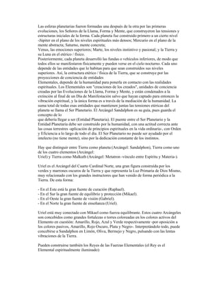 Las esferas planetarias fueron formadas una después de la otra por las primeras
evoluciones, los Señores de la Llama, Forma y Mente, que construyeron las tensiones y
estructuras iniciales de la forma. Cada planeta fue construido primero a un cierto nivel
-Júpiter en el plano de los niveles espirituales más densos; Mercurio en el plano de la
mente abstracta; Saturno, mente concreta;
Venus, las emociones superiores; Marte, los niveles instintivo y pasional; y la Tierra y
su Luna en el etérico / físico.
Posteriormente, cada planeta desarrolló las fundas o vehículos inferiores, de modo que
todos ellos se manifestaron físicamente y pueden verse en el cielo nocturno. Cada uno
depende de las entidades que lo habitan para que sean construídos sus niveles
superiores. Así, la estructura etérico / física de la Tierra, que se construye por las
proyecciones de conciencia de entidades
Elementales, depende de la humanidad para ponerla en contacto con las realidades
espirituales. Los Elementales son "creaciones de los creados", unidades de conciencia
creadas por las Evoluciones de la Llama, Forma y Mente, y están condenados a la
extinción al final de un Día de Manifestación salvo que hayan captado para entonces la
vibración espiritual, y la única forma es a través de la mediación de la humanidad. La
suma total de todas esas entidades que mantienen juntas las tensiones etéricas del
planeta se llama el Ser Planetario. El Arcángel Sandalphon es su guía, pues guarda el
concepto de lo
que debería llegar a ser (Entidad Planetaria). El puente entre el Ser Planetario y la
Entidad Planetaria debe ser construido por la humanidad, con una actitud correcta ante
las cosas terrestres -aplicación de principios espirituales en la vida ordinaria-, con Orden
y Eficiencia a lo largo de todo el día. El Ser Planetario no puede ser ayudado por el
intelecto (no tiene mente), sino por la dedicación constante de los instintos.
Hay que distinguir entre Tierra como planeta (Arcángel: Sandalphon), Tierra como uno
de los cuatro elementos (Arcángel:
Uriel) y Tierra como Malkuth (Arcángel: Metatron -vínculo entre Espíritu y Materia-).
Uriel es el Arcángel del Cuarto Cardinal Norte, una gran figura construída por los
verdes y marrones oscuros de la Tierra y que representa la Luz Primaria de Dios Mismo,
muy relacionado con los grandes instructores que han venido de forma periódica a la
Tierra. De esta forma:
- En el Este está la gran fuente de curación (Raphael).
- En el Sur la gran fuente de equilibrio y protección (Mikael).
- En el Oeste la gran fuente de visión (Gabriel).
- En el Norte la gran fuente de enseñanza (Uriel).
Uriel está muy conectado con Mikael como fuerza equilibrante. Estos cuatro Arcángeles
son concebidos como grandes fortalezas o torres coloreadas en los colores activos del
Elemento en cuestión: Amarillo, Rojo, Azul y Verde respectivamente -por oposición a
los colores pasivos, Amarillo, Rojo Oscuro, Plata y Negro-. Interpretándolo todo, puede
concebirse a Sandalphon en Limón, Oliva, Bermejo y Negro, pulsando con las lentas
vibraciones de la Tierra.
Pueden construirse también los Reyes de las Fuerzas Elementales (el Rey es el
Elemental espiritualmente iluminado):

 