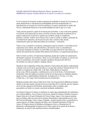 COLOR ASSIATICO (Mundo Material): Blanco, moteado de oro.
SIMBOLOS: El punto. El punto dentro de un círculo. La corona. La esvástica.

Es la Corona de la Creación, la altura suprema de la Deidad, la fuente de la Creación, el
punto donde brota la vida desde las profundidades del Gran Inmanifestado. Es
manifestación en el punto de volverse manifiesta, el centro cristalizado en medio del
No-ser, conteniendo dentro de sí las potencialidades de todo lo que va a venir.
Toda creación posterior a partir de la fuerza pura de Kether, es una concreción gradual,
en la forma, de la fuerza divina única: la forma es fuerza encerrada en patrones de su
propia construcción; la fuerza es aquello que se libera cuando se rompen los
patrones o formas. Ambos son la misma cosa ("como es arriba, es abajo"), principio de
la unidad de los opuestos y de los procesos de vida y muerte (vida, muerte,
reencarnación, paso por diferentes planos de existencia... evolución).
Todo es Uno, el Espíritu es inmortal, cualesquiera sean los triunfos y vicisitudes de las
expresiones de la forma, más allá del bien y del mal tal como es concebido por
conciencias limitadas en formas. La Gran Obra es la gran obra de la vida misma, la
muerte del espíritu de movimiento libre adentro de la forma y su regeneración posterior.
Sólo la Unión con Dios, la Experiencia Espiritual, puede dar el poder de comprensión
del Espíritu inmortal, sin comienzo o final. La Luz de Kether es Espíritu, no una luz tal
como la concebimos, sino un alto concepto metafísico del que la luz del Sol y
las estrellas son sólo un símbolo y análogo inferior.
Eheieh ha sido comparado al flujo hacia adentro y hacia afuera del aliento simbolizando
a Kether como la raíz de la que todo fluye y a la que todo retorna ("Aliento Divino"). El
nombre se compone de Aleph, Heh, Yod, Heh: Aleph denota el comienzo
de las cosas, Heh la recepción o estabilización a un nivel de forma, Yod el principio
fertilizante; todo ello implica la emisión inicial de una fuerza que se estabiliza después,
dando su fruto y estabilizándose finalmente. Su traducción es Yo Soy, o Yo Soy
El Que Soy, o Yo Llego a Ser (Existencia de las Existencias).
Metatron preside sobre todo el Árbol de la Vida. Fue El quien dió la Qábalah al hombre
(desde su elevado mundo celestial envió una carta-idea de la evolución, que fue impresa
en los niveles superiores del hombre, directamente sobre su espíritu, para
que pudiera ser traída a su mente consciente mediante meditación).
Las Santas Criaturas Vivientes se clasifican en cuatro tipos dependiendo del simbolismo
en el sistema Bíblico: Toro (Tauro), León (Leo), Águila (Escorpio), Hombre (Acuario) Signos Fijos de los Cuatro Elementos de Tierra, Fuego, Agua y Aire respectivamente,
pues en Kether están las raíces de los poderes Elementales, representadas por los Ases
del Tarot de Monedas, Varas, Copas y Espadas-. Esotéricamente, Dios se manifiesta en
cuatro aspectos: El Padre (Aspecto de Poder o de Voluntad Espiritual), El Hijo (el
Amor), El Espíritu Santo (la Sabiduría, Inteligencia Activa o Iluminación), El
Destructor o Desintegrador (Extractor de la Vida a partir de la muerte de la forma y,
finalmente, de toda la vida manifiesta hasta lo Inmanifestado).

 