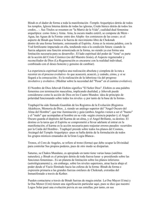 Binah es el dador de forma a toda la manifestación -Templo Arquetípico detrás de todos
los templos, Iglesia Interna detrás de todas las iglesias, Credo básico detrás de todos los
credos... -. Sus Títulos se resumen en "la Matriz de la Vida", cualidad dual femenina
arquetípica: como Ama y Aima. Ama, la oscura madre estéril, se compone de Mem Agua, las Aguas de la Forma- entre dos Alephs -los comienzos de las cosas-; es el
aspecto de Binah que limita a la fuerza de movimiento libre de Chokmah
dentro de una forma limitante, entrenando al Espíritu. Aima es la misma palabra, con la
Yod fertilizante impactada en ella, tendiendo más a la condición futura -cuando la
fuerza adquiere una función armonizada en la forma, no siendo ya esa forma una
limitación necesaria para su desarrollo-. El lado espiritual del poder de "Ama" es parte
de la acción del Cristo Cósmico (no del Maestro Jesús), el Aspecto regenerador y
reconciliador de Dios (La Regeneración es encararse con la realidad individual,
combinado con el deseo honesto y genuino de cambiar).
La experiencia espiritual implica una realización absoluta y completa de la ruta a
recorrer en el proceso evolutivo -lo que acaecerá, acaeció, y cuándo, cómo, y si se
llegará a la consecución-. Es la realización de la laboriosa vía del progreso
involutivo y evolutivo. (Meditar sobre la necesidad del "Pesar" en el camino evolutivo).
El Nombre de Dios Jehovah Elohim significa "El Señor Dios". Elohim es una palabra
femenina con terminación masculina, implicando dualidad, y Jehovah puede
considerarse como la acción de Dios en los Cuatro Mundos: idea de principio de
polaridad funcionando sobre todos los niveles -y por tanto de la base de la forma-.
Tzaphqiel ha sido llamado Guardián de los Registros de la Evolución (Registros
Akáshicos, Memoria de Dios...), siendo un análogo superior del "Angel Oscuro del
Alma del Hombre", que trae iluminación y guía (ambos Angeles vienen a ser el "bueno"
y el "malo" que acompañan al hombre en su vida -según creencia popular-); el Angel
Oscuro guarda el depósito del Karma de un alma, y el Angel Brillante, su destino. El
destino es la tarea que el Espíritu se comprometió a llevar adelante al entrar en la
manifestación; el karma es la acción necesaria para reajustar errores pasados -ocurridos
por la Caída del Hombre-. Tzaphqiel preside sobre todos los planos del Cosmos,
Arcángel del Templo Arquetípico -pues se halla detrás de la formulación de todos
los grupos místicos emanados de la Gran Logia Blanca-.
Tronos, el Coro de Angeles, se refiere al trono (forma) que debe ocupar la Divinidad
para controlar Sus propios poderes, pues de otro modo se disiparían.
Saturno, su Chakra Mundano, es apropiado en tanto tiene varias lunas (satélites
naturales), y Binah es el principio detrás de toda fuerza lunar -y presidiendo sobre las
funciones femeninas-. Es un planeta de limitación sobre los planos inferiores
(astrológicamente) y, sin embargo, sobre los niveles superiores, atrae hacia abajo el
poder desde el Vacío Ilimitado hacia las esferas de la forma -Binah da forma o
expresión primaria a las grandes fuerzas estelares de Chokmah, extraídas del
Inmanifestado a través de Kether.
Pueden contactarse a través de Binah fuerzas de magia estelar. La Osa Mayor (Uma) y
la Osa Menor (Umi) tienen una significación particular aquí, pues se dice que nuestro
Logos Solar pasó una evolución previa en sus estrellas; por tanto, en sus

 