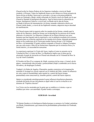 Chesed recibe los Santos Poderes de los Supernos irradiados a través de Daath
(símbolo: el Prisma). Todos los Sephiroth tienen su raíz última en el brote primario de
fuerza divina en Kether, fuerza que es activada y a la que se da potencialidad de
forma en Chokmah y Binah, siendo refractada en Chesed a través de Daath, por lo que
Chesed es llamado la Inteligencia Receptiva. Aquí la fuerza toma la coherencia en
formas -Inteligencia Cohesiva- a nivel sutil: en Binah está la idea de forma,
en Daath el proceso de transmutación a la forma, tomando coherencia efectiva en
Chesed, desde donde, y a través de las Sephiroth restantes, adquieren mayor densidad
de manifestación.
De Chesed emana toda la regencia sobre los mundos de las formas, estando aquí la
esfera de los Maestros, donde las formas son la densidad de los procesos de la mente
abstracta o la intuición. Los Maestros (Adeptos de los Planos Internos) son seres
humanos que han logrado toda la experiencia -con la sabiduría resultante de la mismanecesaria para su evolución espiritual en los mundos de la forma, eligiendo permanecer
detrás en las condiciones de la Tierra para mediar fuerzas divinas -o la Voluntad
de Dios- a la humanidad. El grado esotérico asignado a Chesed es Adeptus Exemptus:
uno que está exento o libre de las limitaciones impuestas por la existencia física y la
forma interior, y la necesidad de reencarnar.
La experiencia espiritual, la Visión del Amor, implica el estar en armonía con la
Voluntad de Dios: el Amor de Dios. La Obediencia implica que el alma que ha
alcanzado el grado de iniciación en Chesed está alineada con la Voluntad de Dios: la
Ley del Amor (Gedulah).
El Nombre de Dios El se compone de Aleph -comienzo de las cosas- y Lamed -ala de
pájaro-, transmitiendo idea de poder y potencialidad (Aleph ) combinada con la fuerza
elevadora y de despliegue (Lamed).
Tzadqiel y la Orden de Angeles, Chasmalim, pueden construirse en la imaginación
teniendo el Arcángel un vínculo especial con el símbolo del Orbe, siendo su influencia
de valor contra la inestabilidad, tanto mental (ej. control del factor tiempo,
puntualidad) como emocional (ej. desaliño general, control del factor espacio).
Júpiter es considerado astrológicamente la gran influencia benefactora planetaria,
resultado del hecho de que éste planeta es aquél sobre el cual la evolución es en
términos de "Espíritu concreto".
Los Vicios son los mostrados por la gente que se establece a sí misma -o que se
establece por otros- con autoridad: el poder tiende a corromper.

GEBURAH - Severidad

"El Quinto Sendero es la Inteligencia Radical porque se asemeja a la Unidad, uniéndose
con Binah, Entendimiento, que emana de las profundidades primordiales de Chokmah,
Sabiduría."

 