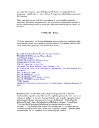 del sujeto. La forma más segura de trabajar con Geburah -la omnipotente fuerza
reajustante y equilibrante- es a través del este Arcángel (una soberbia figura escarlata) y
los Seraphim.
Marte, astrológicamente "maléfico", es productor de grandes luchas (pasionales e
instintivas) pero conducente finalmente a una gran revelación pentagrama (número 5),
uno de sus símbolos geométricos, se usa para debitar un círculo y expulsar fuerzas no
deseadas.

TIPHARETH - Belleza

"El Sexto Sendero es la Inteligencia Mediadora, porque en ella están multiplicados los
influjos de las Emanaciones; pues hace que esa influencia fluya a todos los reservorios
de las bendiciones con las que ellas mismas están unidas".

IMAGEN MAGICA: Un rey. Un niño. Un dios sacrificado.
NOMBRE DE DIOS: Jehovah Aloah va Daath.
ARCANGEL: Rafael.
ORDEN DE ANGELES: Melekim. Reyes.
CHAKRA MUNDANO: El Sol.
VIRTUD: Devoción a la Gran Obra.
TITULOS: Zoar Anpin. El Rostro Menor. Melekh, el Rey.
EXPERIENCIA ESPIRITUAL: Visión de la Armonía de las Cosas. Los Misterios de la
Crucifixión.
COLOR ATZILUTICO:
COLOR BRIATICO: Amarillo.
COLOR YETZIRATICO: Salmón-rosa rico.
COLOR ASSIATICO: Ámbar dorado.
VICIO: Orgullo.
SIMBOLOS: El Lamen. La Rosa Cruz. La Cruz del Calvario. La Pirámide Truncada. El
Cubo.

Sephirah central del Arbol de la Vida, es la piedra angular de toda la creación,
manteniendo el equilibrio entre todos los otros Sephirots que conecta: entre Dios en las
Alturas, en Kether, y el Universo físico de Malkuth; entre los polos superior e inferior
de la psique en Daath y Yesod; entre los opuestos de Chokmah y Binah, Chesed y
Geburah, Netzach y Hod ...Es la Inteligencia Mediadora asignada a él por el Texto
Yetzirático. Es el Sephirah de la Belleza y la Armonía (implicando salud y
curación): el Plan Divino llevado a cabo en la manifestación tal como debería de ser.
Todas las influencias de las otras Emanaciones o Sephiroth, fluyen a Tiphareth, donde
son bendecidas con una impresión de unidad en conjunto, siendo el

 