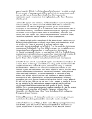 aspecto integrador del todo el Arbol, conducente hacia la síntesis y la unidad, un estado
de cuya carencia es la causa primaria del dolor y el sufrimiento, representando pues la
meta que todos han de alcanzar: Devoción a la Gran Obra (regeneración,
renacimiento, muerte y resurrección). Es el Sephirah de todos los Dioses Redentores
(Maestro Jesús).
La Gran Obra requiere seres humanos, y cuando uno dedica su vida a un principio hay
un modo correcto y otro erróneo de llevarla adelante. Modo erróneo: identificarse
completamente con la función del principio, de modo que uno se convierte más
en un objeto en funcionamiento que en un ser humano; modo correcto: retener todas las
características humanas y vivir una vida enteramente dirigida por el principio (virtudes
elevadas sin sacrificios espectaculares, control de pensamientos y emociones, vida
virtuosa tanto sobre el plano físico como en los planos internos...construir las formas
correctas de su propio ser para que las habite su propia fuerza espiritual).
Las Experiencias Espirituales son en número de dos (en vez de una). Hay dos lados en
Tiphareth, siendo vinculado por excelencia, reconciliando la parte superior del Arbol
con la inferior. La Visión de la Armonía de las Cosas implica la ética
suprema del Servicio, simbolizado por la Vía de la Cruz. Así, uno de los símbolos más
importantes del Sephirah es la Cruz: Cruz del Calvario negra con tres peldaños negros
(representando la vía del autosacrificio en beneficio de otros -único camino
por el que el hombre puede retornar a su hogar espiritual-) o la Cruz Dorada de Brazos
Iguales con una rosa roja floreciendo en su centro (una vez experimentado el camino de
la Cruz, puede venir el conocimiento de la Rosa Cruz, cuando la Rosa del
Espíritu florece sobre la Cruz Universal de la manifestación en la materia densa).
El Nombre de Dios Jehovah Aloah va Daath significa Dios Manifestado en la Esfera de
la Mente. Rafael es el Arcángel "que se halla en el Sol", y guarda el cuarto cardinal del
Este (del elemento Aire -símbolo de Espíritu, de movimiento libre y no confinado,
penetrándolo todo-). El Este ha sido considerado siempre como la fuente de toda
santidad –el punto por donde aparece la luz del sol después de la noche, así como la Luz
Espiritual amanece en la oscuridad de la conciencia no iluminada-. Rafael puede ser
visualizado -como alternativa a los colores Sephiróticos- en los colores de oro y
azul del disco brillante del Sol en un cielo claro, irradiando los poderes curadores y
sustentadores de la luz solar que incluye las fuerzas de calor radiante, infrarrojo y
ultravioleta, aparte de la iluminación espiritual y la aceleración de la vida del Sol detrás
del Sol. Puede ser concebido con alas que baten el aire, causando un impulso de fuego y
aire que revitaliza las fuerzas de cualquier aura que contacta (curación espiritual,
psicológica y física). Bajo su presidencia se halla la orden de Angeles llamada
Melekim, Reyes, considerados como agentes curadores y traedores de vida. Hay un gran
poder curativo en la naturaleza: la Esfera de los Elementos, los Cuatro Reyes
Elementales (Aire: Paralda; Agua: Niksa; Tierra: Ghob, Fuego: Djin), los Regentes
de las gentes de cada Elemento.
El Chakra Mundano es el Sol, fuente de luz y vida para su Universo y, por tanto, una
manifestación física de los poderes de Dios Mismo y los mundos espirituales.
El Título Cabalístico es Zoar Anpin, el Rostro Menor (Microposopos), por oposición al
título de Arik Anpin, el Rostro Vasto (Macroposopos) de Kether: el manantial del
Espíritu, no en la fuente de la creación, sino en medio de ella. Malkuth, el mundo

 