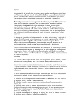 Verdad.
La consecución de la perfección en forma y fuerza requiere tanto Firmeza como Valor,
sus Títulos: dos lados del símbolo de Equilibrio. La Rosa es un símbolo del Sephirah
pues es considerada flor perfecta, combinando aroma, color y forma en gran belleza,
con estructura esférica conteniendo semiesferas en su interior (Rosa Mística).
Todo trabajo creativo requiere la superación de la "inercia", tanto la del material a usar
como la de la expresión; los medios para su superación son la energía creativa y
flameante de Netzach (Sephirah activo asignado al elemento Fuego). Con el
impulso de la creación -que supera la inercia- viene el gozo de la creación, placer
satisfecho en la percepción de la fuerza vital de la obra. En cuanto a trabajo mágico,
hasta que la energía de Netzach no trabaje, las imágenes de Hod no estarán animadas,
y el trabajo será estéril; las operaciones de magia ceremonial son auténtico "trabajo
creativo".
El Nombre de Dios Jehovah Tzabaoth significa "el Señor de las Huestes", indicando el
aspecto diversificante del Sephirah que, como un prisma, fragmenta la luz Solar de
Tiphareth en los bellos aspectos de los mundos inferiores: imaginar el cielo
matinal con destellos del sol naciente sobre las nubes, evocando la imagen de un
glorioso ejército con estandartes, y a Venus apareciendo sobre el horizonte.
Haniel asiste los contactos de Netzach tanto en la percepción de la armonía y la belleza
en los mundos inferiores como en la sabiduría de las interrelaciones de todas las cosas,
sean planetas, plantas, esferas u hombres. Puede imaginarse brillando con una llama
verde y dorada, con una luz coloreada de rosa en su tope o su cabeza, emanando un aura
de vibración arquetípica
simpática.
Los Elohim o Dioses representan la esfera de la imaginación creativa, formas y fuerzas
angélicas que son aspectos del Dios Unico: formas paganas, fuerzas mitológicas...
Venus tiene esotéricamente vastas implicaciones en su relación con la Tierra ya que su
"Regente Planetario" vino de ese planeta. Contribuirá a la venida de la Era de Acuario al
estar relacionado con la coalescerencia simpática y la interrelación de todo (razas,
culturas...).
El factor general de Netzach es la polaridad, entendida como relación en cualquiera de
sus muchas y variadas formas. Algunas formas de polaridad son:
1- Polaridad en niveles espirituales o mentales entre dos del mismo sexo (dos aspectos
de la misma fuerza): amistad, caballerosidad, etc.
2- Polaridad entre dos de un sexo diferente: matrimonio, unión temporal, afectos
tiernos, etc.
3- Polaridad entre "fuerza" y "forma" procedentes de la misma fuente: relaciones
familiares hermano-hermana, hermandad entre miembros de un grupo esotérico, etc.
4- Polaridad entre los aspectos "superior" e "inferior" de la misma fuerza: relación
padre-hijo, madre-hija, etc.
5- Polaridad entre los aspectos "superior" e "inferior" de "fuerza" y "forma", extraídos
de la misma fuente: relaciones padre-hija o madre-hijo.

 