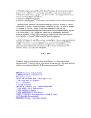 6- Polaridad entre aspectos de "fuerza" y "forma" extraídos de otro nivel de la fuente:
relación de tía y sobrino o tío y sobrina (la humanidad y las evoluciones primeras).
7- Polaridad entre la fuente de poder y uno de sus niveles a través de un intermediario:
relación padrino y ahijado (sacerdocio).
8- Polaridad entre profesor y pupilo.
9- Polaridad entre un grupo y un individuo, como en la del líder con los otros miembros.
La principal forma divina de Netzach es Afrodita, con sus lados "brillante" y "oscuro"
(como todos los dioses y diosas), el primero asignado al Atziluth y al Briah de Netzach,
y el segundo al Yetzirah y Assiah -la paloma y el leopardo-, todo ello con
sus correspondientes atributos en relación a polarizaciones de cualquier índole -sexual
(relación conyugal...), etc.-. No hay que olvidar que la polaridad es "horizontal"
(despertar sexual) y "vertical" (despertar de conciencia y contacto del plano interno).
Venus-Afrodita es llamada "La Despertadora" de ambos aspectos.
La Virtud atribuida es la necesidad primaria para cualquier éxito en cualquier trabajo de
polaridad. Los Vicios no han de tomarse sólo en su connotación sexual; la falta de
castidad es la impureza y carencia de definición clara en el uso de la fuerza, y
la lujuria es un sobre énfasis y una exageración de la fuerza, una infracción del
equilibrio perfecto que representa el Sephirah.

HOD - Gloria

"El Octavo Sendero es llamado la Inteligencia Absoluta o Perfecta, porque es el
instrumento de la Primordial, que no tiene raíz por la que penetrar y descansar, salvo en
los lugares escondidos de Gedulah, de donde emana su esencia idónea".

IMAGEN MAGICA: Un hermafrodita.
NOMBRE DE DIOS: Elohim Tzabaoth
ARCANGEL: Mikael
ORDEN DE ANGELES: Beni Elohim. Hijos de Dios.
CHAKRA MUNDANO: Mercurio.
VIRTUD: Veracidad.
TITULOS: -------------.
EXPERIENCIA ESPIRITUAL: Visión del Esplendor.
COLOR ATZILUTICO: Violeta púrpura.
COLOR BRIATICO: Naranja.
COLOR YETZIRATICO: Rojo bermejo.
COLOR ASSIATICO: Negro amarillento, moteado de blanco.
VICIO: Falsedad. Deshonestidad.
SIMBOLOS: Nombres y Versículos. Mandil.

 