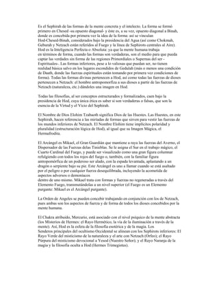 Es el Sephirah de las formas de la mente concreta y el intelecto. La forma se formó
primero en Chesed -su opuesto diagonal- y éste es, a su vez, opuesto diagonal a Binah,
donde es concebida por primera vez la idea de la forma: así se vinculan
Hod-Chesed-Binah, considerados bajo la presidencia del Agua (así como Chokmah,
Geburah y Netzach están referidos al Fuego y la línea de Sephirots centrales al Aire).
Hod es la Inteligencia Perfecta o Absoluta: ya que la mente humana trabaja
en términos de forma, cuando las formas son verdaderas, son el medio para que pueda
captar las verdades sin forma de las regiones Primordiales o Supernas del ser Espirituales-. Las formas inferiores, pese a lo valiosas que puedan ser, no tienen
realidad básica salvo en los lugares escondidos de Gedulah (más o menos una condición
de Daath, donde las fuerzas espirituales están tomando por primera vez condiciones de
forma). Todas las formas divinas pertenecen a Hod, así como todas las fuerzas de dioses
pertenecen a Netzach: el hombre antropomorfíza a sus dioses a partir de las fuerzas de
Netzach (naturaleza, etc.) dándoles una imagen en Hod.
Todas las filosofías, al ser conceptos estructurados y formalizados, caen bajo la
presidencia de Hod, cuya única ética es saber si son verdaderas o falsas, que son la
esencia de la Virtud y el Vicio del Sephirah.
El Nombre de Dios Elohim Tzabaoth significa Dios de las Huestes. Las Huestes, en este
Sephirah, hacen referencia a las miríadas de formas que sirven para vestir las fuerzas de
los mundos inferiores de Netzach. El Nombre Elohim tiene implícitos polaridad y
pluralidad (estructuración lógica de Hod), al igual que su Imagen Mágica, el
Hermafrodita.
El Arcángel es Mikael, el Gran Guardián que mantiene a raya las fuerzas del Averno, el
Dispersador de las Fuerzas delas Tinieblas. Se le asigna el Sur en el trabajo mágico, el
Cuarto Cardinal del Fuego, y puede ser visualizado como una gran figura columnar
refulgiendo con todos los rojos del fuego o, también, con la familiar figura
antropomórfica de un poderoso ser alado, con la espada levantada, aplastando a un
dragón o serpiente bajo su pie. Este Arcángel es uno a llamar cuando se está asaltado
por el peligro o por cualquier fuerza desequilibrada, incluyendo la acometida de
aspectos adversos o demoníacos
dentro de uno mismo. Mikael trata con formas y fuerzas no regeneradas a través del
Elemento Fuego, transmutándolas a un nivel superior (el Fuego es un Elemento
purgante: Mikael es el Arcángel purgante).
La Orden de Angeles se pueden concebir trabajando en conjunción con los de Netzach,
pues ambas son los aspectos de fuerza y de forma de todos los dioses concebidos por la
mente humana.
El Chakra atribuido, Mercurio, está asociado con el nivel psíquico de la mente abstracta
(los Misterios de Hermes: el Rayo Hermético, la vía de la iluminación a través de la
mente). Así, Hod es la esfera de la filosofía esotérica y de la magia. Los
Senderos principales del ocultismo Occidental se alinean con los Sephirots inferiores: El
Rayo Verde del misticismo de la naturaleza y el arte con Netzach (Orfeo); el Rayo
Púrpura del misticismo devocional a Yesod (Nuestro Señor); y el Rayo Naranja de la
magia y la filosofía oculta a Hod (Hermes Trimegistus).

 