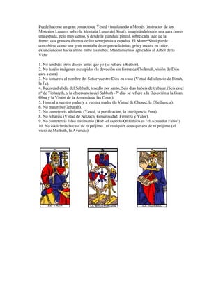 Puede hacerse un gran contacto de Yesod visualizando a Moisés (instructor de los
Misterios Lunares sobre la Montaña Lunar del Sinaí), imaginándolo con una cara como
una espada, pelo muy denso, y desde la glándula pineal, sobre cada lado de la
frente, dos grandes chorros de luz semejantes a espadas. El Monte Sinaí puede
concebirse como una gran montaña de origen volcánico, gris y oscura en color,
extendiéndose hacia arriba entre las nubes. Mandamientos aplicados al Arbol de la
Vida:
1. No tendréis otros dioses antes que yo (se refiere a Kether).
2. No haréis imágenes esculpidas (la devoción sin forma de Chokmah, visión de Dios
cara a cara)
3. No tomareis el nombre del Señor vuestro Dios en vano (Virtud del silencio de Binah,
la Fe).
4. Recordad el día del Sabbath, tenedlo por santo, Seis días habéis de trabajar.(Seis es el
nº de Tiphareth, y la observancia del Sabbath -7º día- se refiere a la Devoción a la Gran
Obra y la Visión de la Armonía de las Cosas).
5. Honrad a vuestro padre y a vuestra madre (la Virtud de Chesed, la Obediencia).
6. No matareis (Geburah).
7. No cometeréis adulterio (Yesod, la purificación, la Inteligencia Pura).
8. No robareis (Virtud de Netzach, Generosidad, Firmeza y Valor).
9. No cometeréis falso testimonio (Hod -el aspecto Qlifóthico es "el Acusador Falso")
10. No codiciarás la casa de tu prójimo...ni cualquier cosa que sea de tu prójimo (el
vicio de Malkuth, la Avaricia)

 