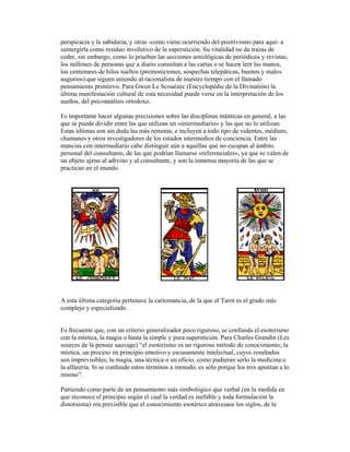 perspicacia y la sabiduría, y otras -como viene ocurriendo del positivismo para aquí- a
sumergirla como residuo involutivo de la superstición. Su vitalidad no da trazas de
ceder, sin embargo, como lo prueban las secciones astrológicas de periódicos y revistas,
los millones de personas que a diario consultan a las cartas o se hacen leer las manos,
los centenares de hilos sueltos (premoniciones, sospechas telepáticas, buenos y malos
augurios) que siguen uniendo al racionalista de nuestro tiempo con el llamado
pensamiento primitivo. Para Gwen Le Scouézec (Encyclopédie de la Divinatión) la
última manifestación cultural de esta necesidad puede verse en la interpretación de los
sueños, del psicoanálisis ortodoxo.
Es importante hacer algunas precisiones sobre las disciplinas mánticas en general, a las
que se puede dividir entre las que utilizan un «intermediario» y las que no lo utilizan.
Estas últimas son sin duda las más remotas, e incluyen a todo tipo de videntes, médium,
chamanes y otros investigadores de los estados intermedios de conciencia. Entre las
mancias con intermediario cabe distinguir aún a aquéllas que no escapan al ámbito
personal del consultante, de las que podrían llamarse «referenciales», ya que se valen de
un objeto ajeno al adivino y al consultante, y son la inmensa mayoría de las que se
practican en el mundo.

A esta última categoría pertenece la cartomancia, de la que el Tarot es el grado más
complejo y especializado.

Es frecuente que, con un criterio generalizador poco riguroso, se confunda el esoterismo
con la mística, la magia o hasta la simple y pura superstición. Para Charles Grandin (Les
sources de la pensée sauvage) “el esoterismo es un riguroso método de conocimiento; la
mística, un proceso en principio emotivo y escasamente intelectual, cuyos resultados
son imprevisibles; la magia, una técnica o un oficio, como pudieran serlo la medicina o
la alfarería. Si se confunde estos términos a menudo, es sólo porque los tres apuntan a lo
mismo”.
Partiendo como parte de un pensamiento más simbológico que verbal (en la medida en
que reconoce el principio según el cual la verdad es inefable y toda formulación la
distorsiona) era previsible que el conocimiento esotérico atravesase los siglos, de la

 