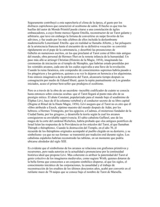 Seguramente contribuyó a esta superchería el clima de la época, el gusto por los
disfraces caprichosos que caracterizó al ocultismo de salón. El hecho es que tras las
huellas del autor de Monde Primitif puede citarse a una constelación de ágiles
embaucadores, a cuyo frente merece figurar Etteilla, reconstructor de un Tarot galante y
arbitrario, que tuvo sin embargo la fortuna de convertirse en naipe favorito de los
adivinos, y fue usado por los más célebres de ellos incluida la deslumbrante
mademoiselle Lenormand. Etteilla -que en realidad se llamaba Alliette, y fue peluquero
de la aristocracia francesa hasta el encuentro de su definitiva vocación- se convirtió
rápidamente en el pope de la cartomancia, y desorbitó las presunciones de
Gébelin en numerosos escritos, en los que proclamó al Tarot como al libro más antiguo
del mundo, obra personal de Hermes-Thot en la remota infancia de la humanidad. Un
paso más allá se arriesgó Christian (Histoire de la Magie, 1854), imaginando las
ceremonias de iniciación en el templo de Memphis, que habrían estado presididas por
los veintidós arcanos, cada uno de los cuáles equivalía a una llave de la revelación.
Cuando la ruina faraónica, este compendio de conocimientos supremos habría pasado a
los pitagóricos y los gnósticos, quienes a su vez lo dejaron en herencia a los alquimistas.
Esta síntesis imaginativa de la prehistoria del Tarot, alcanzaría tiempo después su
consagración por medio de Eduard Shuré, quien la repite puntualmente en Los grandes
iniciados, acaso el primer best-seller que produjera el ocultismo.
Pero es a través de la obra de un sacerdote -increíble codificador de cuánto se conocía
hasta entonces sobre ciencias ocultas- que el Tarot llegará al punto más alto de su
prestigio mítico. El abate Constant, popularizado para el mundo bajo el seudónimo de
Éliphas Lévi, hace de él la columna vertebral y el conductor secreto de su libro capital
(Dogme et Rituel de la Haute Magie, 1856). Lévi asegura que el Tarot no es otro que él
«libro atribuido a Enoch, séptimo maestro del mundo después de Adán, por los
hebreos; a Hermes Trimegisto, por los egipcios; a Cadmus, el misterioso fundador de la
Ciudad Santa, por los griegos», y desarrolla la teoría según la cual los arcanos
consiguieron su envidiable supervivencia. El sabio cabalista Gaffarel, uno de los
magos de la corte del cardenal Richelieu, habría probado que «los antiguos pontífices de
Israel leían las respuestas de la Providencia en los oráculos del Tarot, al que llamaban
Théraph o théraphims». Cuando la destrucción del Templo, en el año 70, él
recuerdo de los théraphims originales acompañó al pueblo elegido en su destierro, y su
simbolismo -ya que no sus formas- se transmitió por tradición oral durante siglos. Los
cabalistas españoles habrían reconstruido las tabletas, en un momento que podría
ubicarse alrededor del siglo XIII.
Es evidente que el simbolismo de los arcanos se relaciona con grafismos primitivos y
recurrentes, pero nada autoriza en la actualidad a pronunciarse por la continuidad
histórica ideal que propone Lévi. Más coherente es atribuir la paternidad del Tarot al
genio colectivo de los imagineros medievales, como sugiere Wirth, quienes dotaron de
la bella forma que conocemos a un conjunto simbólico disperso, al que los siglos, el
conocimiento iniciático de las corporaciones, la casualidad y el trabajo de
reconstrucción de los eruditos de los últimos doscientos años, acabó por convertir en el
rutilante mazo de 78 naipes que se conoce bajo el nombre de Tarot de Marsella.

 