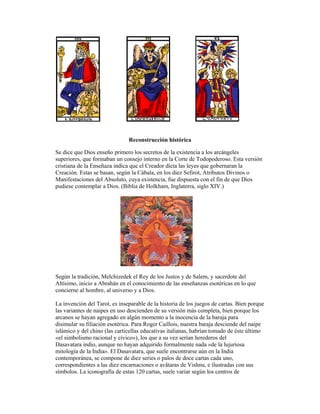 Reconstrucción histórica
Se dice que Dios enseño primero los secretos de la existencia a los arcángeles
superiores, que formaban un consejo interno en la Corte de Todopoderoso. Esta versión
cristiana de la Enseñaza indica que el Creador dicta las leyes que gobernaran la
Creación. Estas se basan, según la Cábala, en los diez Sefirot, Atributos Divinos o
Manifestaciones del Absoluto, cuya existencia, fue dispuesta con el fin de que Dios
pudiese contemplar a Dios. (Biblia de Holkham, Inglaterra, siglo XIV.)

Según la tradición, Melchizedek el Rey de los Justos y de Salem, y sacerdote del
Altísimo, inicio a Abrahán en el conocimiento de las enseñanzas esotéricas en lo que
concierne al hombre, al universo y a Dios.
La invención del Tarot, es inseparable de la historia de los juegos de cartas. Bien porque
las variantes de naipes en uso descienden de su versión más completa, bien porque los
arcanos se hayan agregado en algún momento a la inocencia de la baraja para
disimular su filiación esotérica. Para Roger Caillois, nuestra baraja desciende del naipe
islámico y del chino (las carticellas educativas italianas, habrían tomado de éste último
«el simbolismo racional y cívico»), los que a su vez serían herederos del
Dasavatara indio, aunque no hayan adquirido formalmente nada «de la lujuriosa
mitología de la India». El Dasavatara, que suele encontrarse aún en la India
contemporánea, se compone de diez series o palos de doce cartas cada uno,
correspondientes a las diez encarnaciones o avâtaras de Vishnu, e ilustradas con sus
símbolos. La iconografía de estas 120 cartas, suele variar según los centros de

 