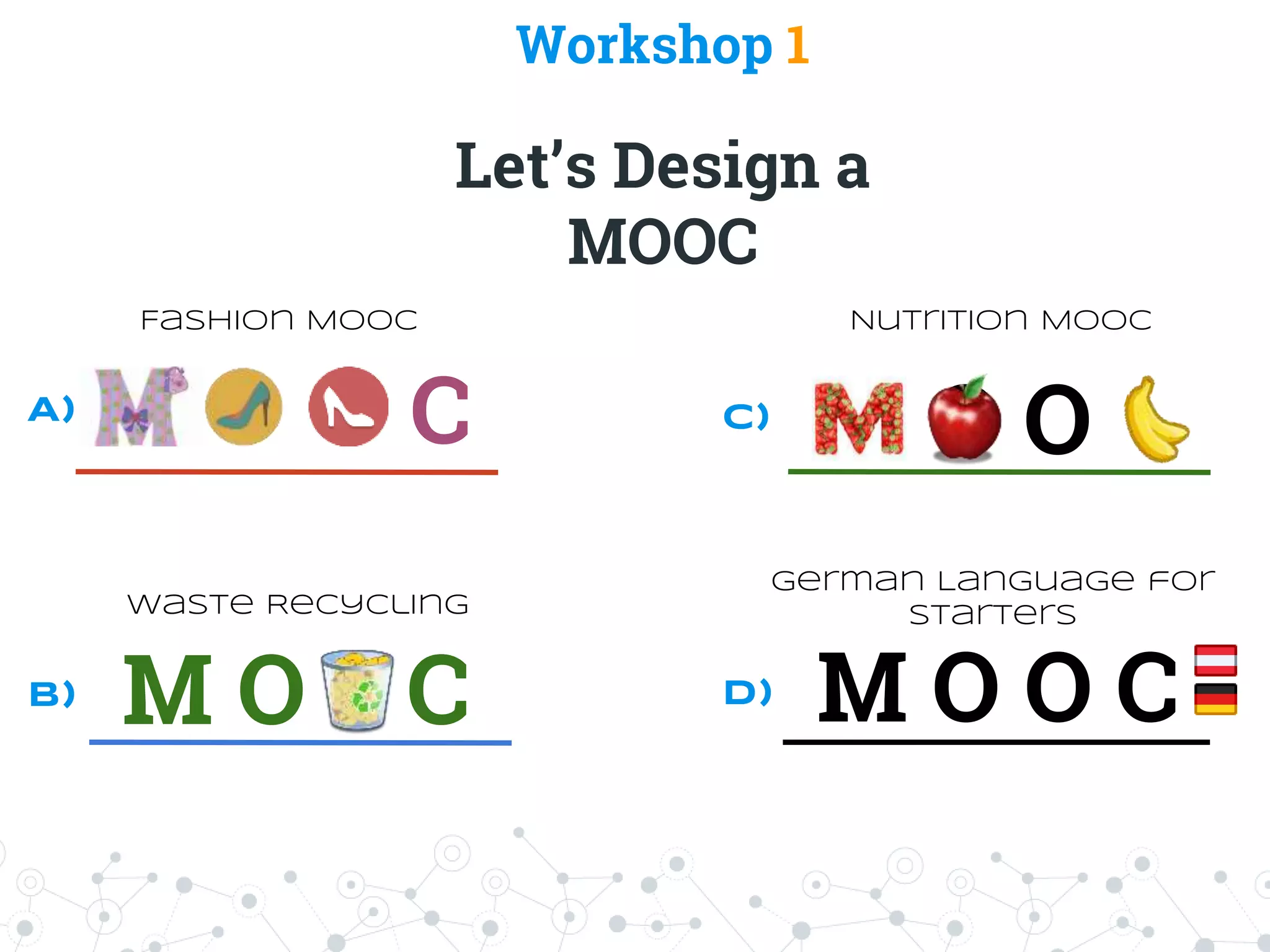 Workshop 1
Let’s Design a
MOOC
M C
Fashion MOOC
M O O C
Waste Recycling
M O O
Nutrition MOOC
M O O C
German Language for
Starters
A)
B)
C)
D)
 