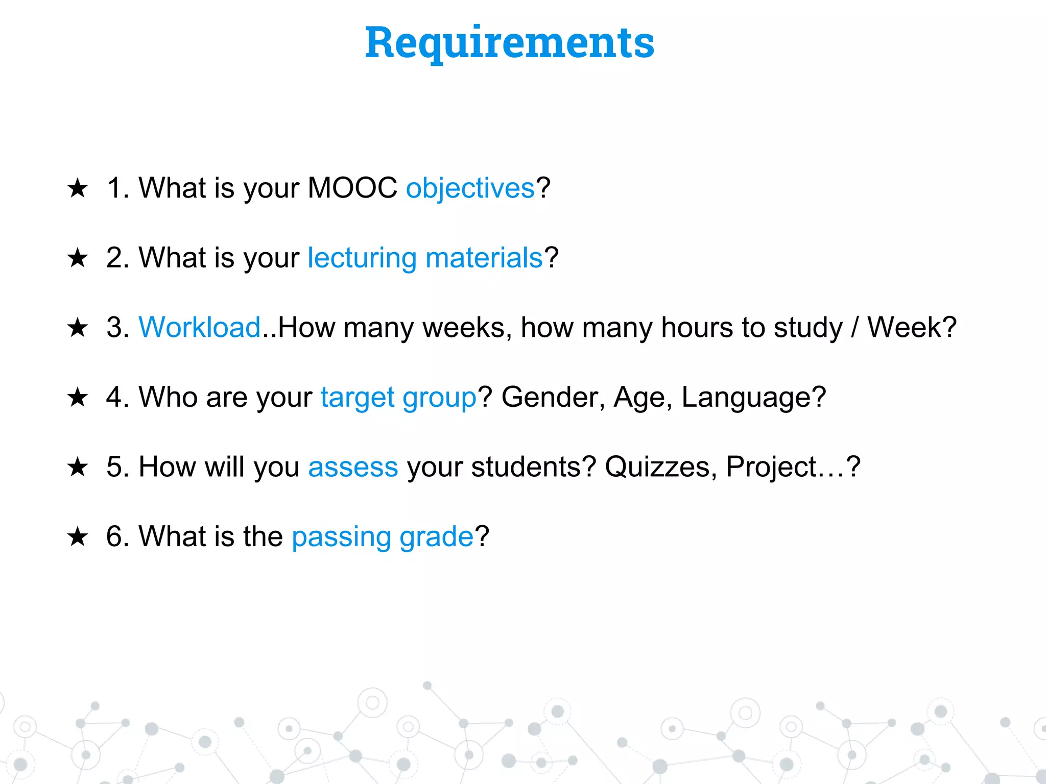 Requirements
★ 1. What is your MOOC objectives?
★ 2. What is your lecturing materials?
★ 3. Workload..How many weeks, how many hours to study / Week?
★ 4. Who are your target group? Gender, Age, Language?
★ 5. How will you assess your students? Quizzes, Project…?
★ 6. What is the passing grade?
 