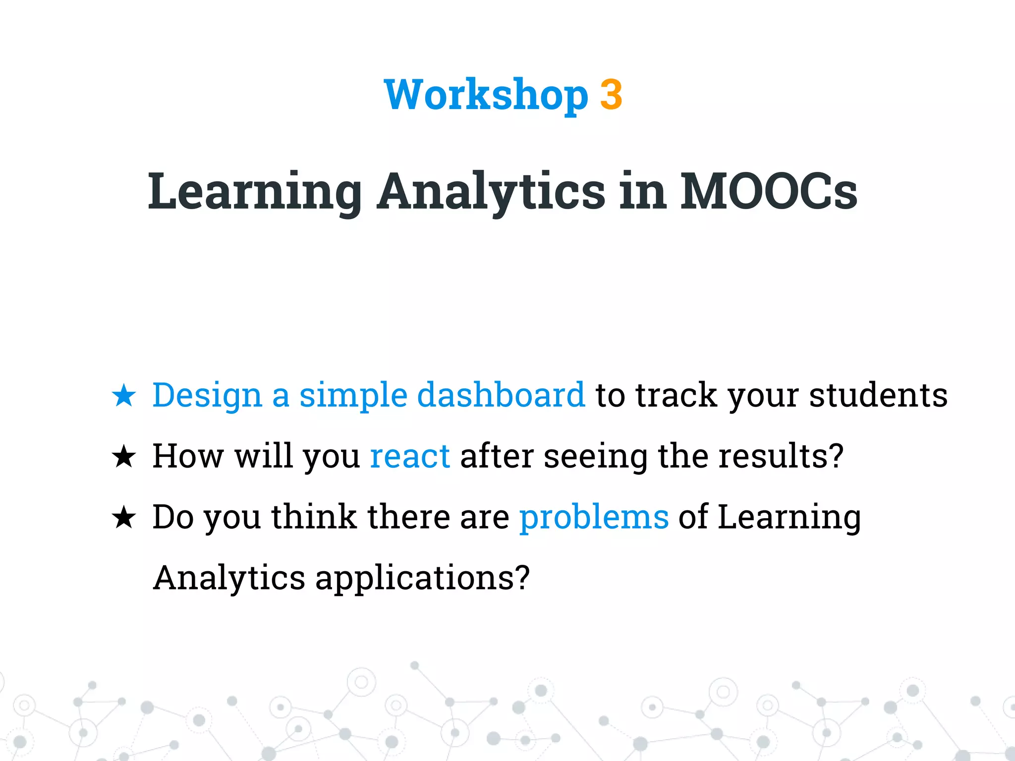 Workshop 3
Learning Analytics in MOOCs
★ Design a simple dashboard to track your students
★ How will you react after seeing the results?
★ Do you think there are problems of Learning
Analytics applications?
 