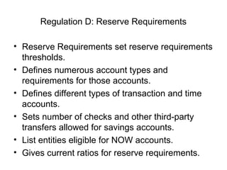 Regulation D: Reserve Requirements

• Reserve Requirements set reserve requirements
  thresholds.
• Defines numerous account types and
  requirements for those accounts.
• Defines different types of transaction and time
  accounts.
• Sets number of checks and other third-party
  transfers allowed for savings accounts.
• List entities eligible for NOW accounts.
• Gives current ratios for reserve requirements.
 