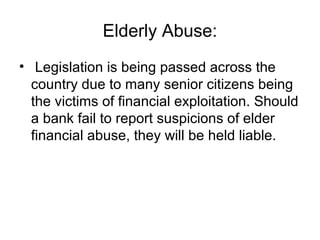 Elderly Abuse:
• Legislation is being passed across the
  country due to many senior citizens being
  the victims of financial exploitation. Should
  a bank fail to report suspicions of elder
  financial abuse, they will be held liable.
 