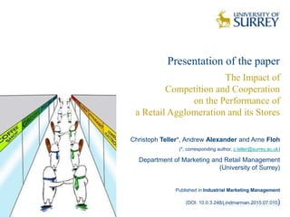 Christoph Teller*, Andrew Alexander and Arne Floh
(*, corresponding author, c.teller@surrey.ac.uk)
Department of Marketing and Retail Management
(University of Surrey)
Published in Industrial Marketing Management
(DOI: 10.0.3.248/j.indmarman.2015.07.010)
The Impact of
Competition and Cooperation
on the Performance of
a Retail Agglomeration and its Stores
Presentation of the paper
 