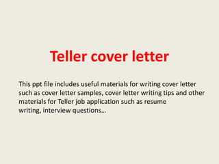 Teller cover letter
This ppt file includes useful materials for writing cover letter
such as cover letter samples, cover letter writing tips and other
materials for Teller job application such as resume
writing, interview questions…

 
