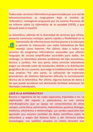 Todos estos servicios informáticos proporcionados por una red de 
telecomunicaciones se reagruparon bajo el nombre de 
‘telemática’, neologismo propuesto por los autores franceses de 
un informe sobre La informática de la sociedad (1978), y que 
después pasó al español. 
La telemática, además de la diversidad de servicios que ofrece, 
presenta numerosas ventajas: aporta rapidez y flexibilidad en la 
transmisión de informaciones escritas gracias a la telecopia 
y permite la interacción con redes telemáticas de fácil 
manejo como Internet. Por último, dota a todos sus 
servicios de programas informáticos avanzados que ofrecen 
lenguajes de acceso simplificados accesibles para todos. Sin 
embargo, la telemática plantea problemas de tipo económico, 
técnico y jurídico. Por una parte, estos servicios telemáticos 
exigen un elevado coste de instalación, debido a la distribución 
geográfica de sus usuarios, que exige el establecimiento de redes 
muy amplias. Por otra parte, la utilización de materiales 
procedentes de distintos fabricantes dificulta la normalización 
técnica de la telemática. Por último, algunos bancos de datos a 
los que puede accederse con demasiada facilidad amenazan las 
libertades individuales. 
¿QUÈ ES LA ASTRONÁUTICA? 
Ciencia e ingeniería de los viajes espaciales, tripulados o no. La 
exploración del espacio o astronáutica es una ciencia 
interdisciplinaria que se apoya en conocimientos de otros 
campos, como física, astronomía, matemáticas, química, biología, 
medicina, electrónica y meteorología. Las sondas espaciales han 
aportado una enorme cantidad de datos científicos sobre la 
naturaleza y origen del Sistema Solar y del Universo (véase 
Cosmología). Los satélites situados en órbita terrestre han 
 