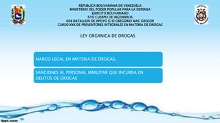 REPUBLICA BOLIVARIANA DE VENEZUELA
MINISTERIO DEL PODER POPULAR PARA LA DEFENSA
EJERCITO BOLIVARIANO
6TO CUERPO DE INGENIEROS
608 BATALLON DE APOYO G/D GREGORIO MAC GREGOR
CURSO XXX DE PREVENTORES INTEGRALES EN MATERIA DE DROGAS
LEY ORGANICA DE DROGAS
MARCO LEGAL EN MATERIA DE DROGAS.
SANCIONES AL PERSONAL MMILITAR QUE INCURRA EN
DELITOS DE DROGAS
 