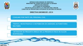 REPUBLICA BOLIVARIANA DE VENEZUELA
MINISTERIO DEL PODER POPULAR PARA LA DEFENSA
EJERCITO BOLIVARIANO
6TO CUERPO DE INGENIEROS
608 BATALLON DE APOYO G/D GREGORIO MAC GREGOR
CURSO XXX DE PREVENTORES INTEGRALES EN MATERIA DE DROGAS
DIRECTIVA OAFANB 001-2014
CONSUMO POR PARTE DEL PERSONAL CIVIL.
TRAFICO, MICROTRAFICO O DISTRIBICION EN UNIDADES AUTOMOTORES
MILITARES.
. DETENCION DE PRESUNTA DROGA SIN LA PRESENCIA FISICA DE ALGÚN
RESPONSABLE
 