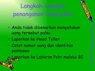 Langkah-langkah penanganan uang palsu Anda tidak dibenarkan menyatakan uang tersebut palsu Laporkan ke Head Teller Catat nomor uang dan identitas pembawa Laporkan ke Labkrim Polri melalui BI 