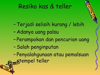 Resiko kas & teller Terjadi selisih kurang / lebih Adanya uang palsu Perampokan dan pencurian uang Salah penginputan Penyalahgunaan atau pemalsuan stempel teller 