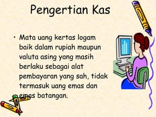 Pengertian Kas Mata uang kertas logam baik dalam rupiah maupun valuta asing yang masih berlaku sebagai alat pembayaran yang sah, tidak termasuk uang emas dan emas batangan. 
