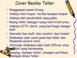 Cover Resiko Teller Penggunaan mesin hitung Adanya limit bayar, terima maupun simpan Adanya alat pendeteksi uang palsu Ruang teller sebagai ruang restricted area,  Adanya CCTV, alarm  yang berfungsi dengan baik Asuransi kas vault, kas counter, kas transit Dilakukan cash count pada kas teller dan khasanah secara rutin. Otorisasi dilakukan oleh Cash Officer atau pejabat yang berwenang Keyslug, stempel teller, stempel verifikasi disimpan dibox teller. 