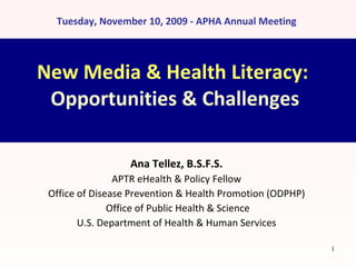 New Media & Health Literacy:  Opportunities & Challenges Ana Tellez, B.S.F.S. APTR eHealth & Policy Fellow Office of Disease Prevention & Health Promotion (ODPHP) Office of Public Health & Science U.S. Department of Health & Human Services Tuesday, November 10, 2009 - APHA Annual Meeting 