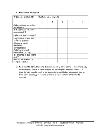 6. Evaluación Cualitativa
Criterio de evaluación

Niveles de desempeño
1

2

3

4

5

¿Sabe conjugar los verbos
en perfecto?
¿Sabe conjugar los verbos
en imperfecto?
¿Sabe usar los conectores?
¿Sigue la estructura para
escribir el cuento?
¿Conoce y usa el
vocabulario
correctamente?
¿Subió a tiempo el
contenido en el blog?
¿Se entiende lo que quiere
decir?
¿Usa correctamente los
tiempos verbales?
7. RecomendacionesEl cuento debe ser sencillo y claro, es mejor no complicarse,
se recomienda construir frases simples en pasado pero de forma correcta. El
tema del cuento debe elegirse considerando la cantidad de vocabulario que se
tiene sobre el tema, por lo tanto es mejor escoger un tema ampliamente
conocido.

Universidad Tecnológica de Pereira – Univirtual – Tel 057 –(6) 3137117 Pereira – Risaralda –
Colombia Http://univirtual.utp.edu.co

 