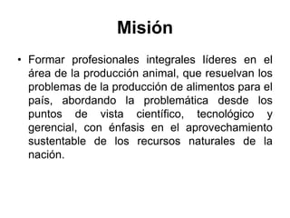 Misión
• Formar profesionales integrales líderes en el
área de la producción animal, que resuelvan los
problemas de la producción de alimentos para el
país, abordando la problemática desde los
puntos de vista científico, tecnológico y
gerencial, con énfasis en el aprovechamiento
sustentable de los recursos naturales de la
nación.
 