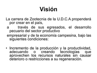 Visión
La carrera de Zootecnia de la U.D.C.A propenderá
por crear en el país,
a través de sus egresados, el desarrollo
pecuario del sector productivo
empresarial y de la economía campesina, bajo las
siguientes condiciones:
• Incremento de la producción y la productividad,
adecuando o creando tecnologías que
aprovechen los recursos naturales sin causar
deterioro o restricciones a su regeneración.
 