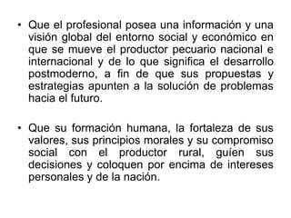 • Que el profesional posea una información y una
visión global del entorno social y económico en
que se mueve el productor pecuario nacional e
internacional y de lo que significa el desarrollo
postmoderno, a fin de que sus propuestas y
estrategias apunten a la solución de problemas
hacia el futuro.
• Que su formación humana, la fortaleza de sus
valores, sus principios morales y su compromiso
social con el productor rural, guíen sus
decisiones y coloquen por encima de intereses
personales y de la nación.
 