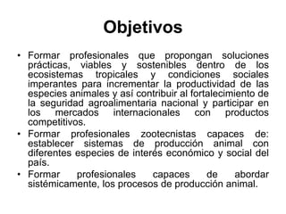 Objetivos
• Formar profesionales que propongan soluciones
prácticas, viables y sostenibles dentro de los
ecosistemas tropicales y condiciones sociales
imperantes para incrementar la productividad de las
especies animales y así contribuir al fortalecimiento de
la seguridad agroalimentaria nacional y participar en
los mercados internacionales con productos
competitivos.
• Formar profesionales zootecnistas capaces de:
establecer sistemas de producción animal con
diferentes especies de interés económico y social del
país.
• Formar profesionales capaces de abordar
sistémicamente, los procesos de producción animal.
 