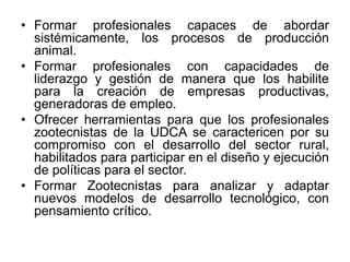• Formar profesionales capaces de abordar
sistémicamente, los procesos de producción
animal.
• Formar profesionales con capacidades de
liderazgo y gestión de manera que los habilite
para la creación de empresas productivas,
generadoras de empleo.
• Ofrecer herramientas para que los profesionales
zootecnistas de la UDCA se caractericen por su
compromiso con el desarrollo del sector rural,
habilitados para participar en el diseño y ejecución
de políticas para el sector.
• Formar Zootecnistas para analizar y adaptar
nuevos modelos de desarrollo tecnológico, con
pensamiento crítico.
 