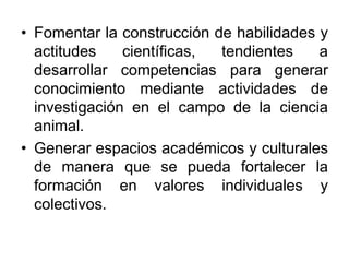 • Fomentar la construcción de habilidades y
actitudes científicas, tendientes a
desarrollar competencias para generar
conocimiento mediante actividades de
investigación en el campo de la ciencia
animal.
• Generar espacios académicos y culturales
de manera que se pueda fortalecer la
formación en valores individuales y
colectivos.
 