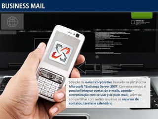Solução de  e-mail corporativo  baseado na plataforma  Microsoft ®Exchange Server 2007 . Com este serviço é  possível integrar contas de e-mails, agenda – sincronização com celular (via push mail) , além de compartilhar com outros usuários os  recursos de contatos, tarefas e calendário 