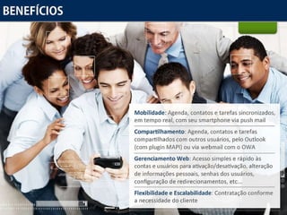 Benefícios Mobilidade:  Agenda, contatos e tarefas sincronizados, em tempo real, com seu smartphone via push mail Compartilhamento:  Agenda, contatos e tarefas compartilhados com outros usuários, pelo Outlook (com plugin MAPI) ou via webmail com o OWA  Gerenciamento Web:  Acesso simples e rápido às contas e usuários para ativação/desativação, alteração de informações pessoais, senhas dos usuários, configuração de redirecionamentos, etc...  Flexibilidade e Escalabilidade:  Contratação conforme a necessidade do cliente 