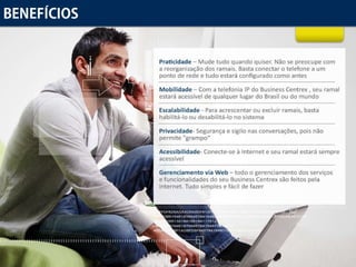 Benefícios Praticidade  – Mude tudo quando quiser. Não se preocupe com a reorganização dos ramais. Basta conectar o telefone a um ponto de rede e tudo estará configurado como antes Mobilidade  – Com a telefonia IP do Business Centrex , seu ramal estará acessível de qualquer lugar do Brasil ou do mundo Escalabilidade  - Para acrescentar ou excluir ramais, basta habilitá-lo ou desabilitá-lo no sistema Privacidade - Segurança e sigilo nas conversações, pois não permite "grampo“ Acessibilidade - Conecte-se à Internet e seu ramal estará sempre acessível Gerenciamento via Web  – todo o gerenciamento dos serviços e funcionalidades do seu Business Centrex são feitos pela internet. Tudo simples e fácil de fazer 