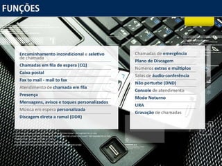Funções Encaminhamento incondicional  e  seletivo  de chamada Chamadas em fila de espera (CQ) Caixa postal Fax to mail - mail to fax Atendimento de  chamada em fila   Presença Mensagens, avisos e toques personalizados Música  em espera  personalizada Discagem direta a ramal (DDR) Chamadas de  emergência Plano de Discagem Números  extras e múltiplos   Salas de  áudio-conferência  Não perturbe (DND) Console  de atendimento Modo Noturno URA Gravação  de chamadas 