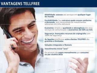 Vantagens Tellfree Mobilidade :  acessos  aos serviços  em qualquer lugar do mundo Escalabilidade : Sua  estrutura pode crescer conforme a demanda , sem necessidade de investimentos adicionais em infra-estrutura Economia  : Amplie a  qualidade e abrangência  dos seus serviços de comunicação e  economize até 50% ao mês Segurança :  Avançados recursos de criptografia  com 100% de segurança As ligações  telefônicas  entre clientes TELLFREE  são  gratuitas e ilimitadas Soluções integradas e flexíveis Investimento inicial “zero” Os serviços são  pagos mensalmente  por  consumo ou por usuário ativo 