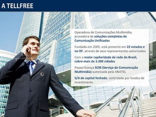 A Tellfree Operadora de Comunicações Multimídia, provedora de soluções completas de Comunicação Unificadas Fundada em 2005, está presente em 22 estados e no DF, através de seus representantes autorizados Com a maior capilaridade de rede do Brasil, cobre mais de 3.200 cidades Possui licença SCM (Serviço de Comunicação Multimídia) autorizada pela ANATEL S/A de capital fechado, controlada por fundos de investimento 
