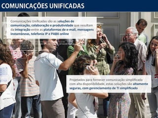 Comunicações Unificadas Comunicações Unificadas são as  soluções de comunicação, colaboração e produtividade  que resultam da  integração  entre as  plataformas de e-mail, mensagens instantâneas, telefonia IP e PABX online Projetados para fornecer comunicação simplificada com alta disponibilidade, estas soluções são  altamente seguras, com gerenciamento de TI simplificado 