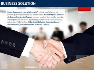 Business Solution Fruto da parceria com a Microsoft® , o Business Solution é o pacote que disponibiliza para o mercado a  mais completa solução de Comunicações Unificadas , com os serviços de e-mail e agenda; mensagens instantâneas e presença; conferência e colaboração; telefonia e PABX online.  O Business Solution é composto por: Business Mail, Business Point e Business Centrex 