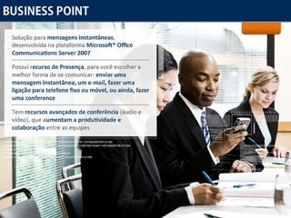 Business Point Solução para  mensagens instantâneas , desenvolvida na plataforma  Microsoft® Office Communications Server 2007 Possui  recurso de Presença , para você escolher a melhor forma de se comunicar:  enviar uma mensagem instantânea, um e-mail, fazer uma ligação para telefone fixo ou móvel, ou ainda, fazer uma conference Tem  recursos avançados de conferência  (áudio e vídeo), que  aumentam a produtividade e colaboração  entre as equipes 