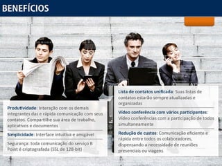 Benefícios Produtividade:  Interação com os demais integrantes das e rápida comunicação com seus contatos. Compartilhe sua área de trabalho, aplicativos e documentos Simplicidade:  Interface intuitiva e amigável Segurança:  toda comunicação do serviço B Point é criptografada (SSL de 128-bit) Lista de contatos unificada:  Suas listas de contatos estarão sempre atualizadas e organizadas Vídeo conferência com vários participantes:  Vídeo conferências com a participação de todos simultaneamente Redução de custos:  Comunicação eficiente e rápida entre todos os colaboradores, dispensando a necessidade de reuniões presenciais ou viagens 