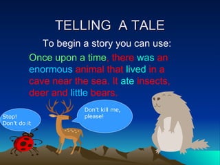 TELLING  A TALE To begin a story you can use: Once upon a time , there  was  an  enormous  animal that  lived   in a cave near the sea. It  ate  insects, deer and  little  bears.  Don’t kill me, please! Stop! Don’t do it 