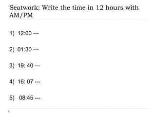 Seatwork: Write the time in 12 hours with
AM/PM
1) 12:00 ---
2) 01:30 ---
3) 19: 40 ---
4) 16: 07 ---
5) 08:45 ---
 