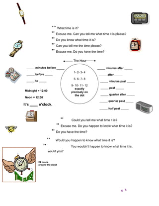 ” What time is it?
                        ” Excuse me. Can you tell me what time it is please?
                        ” Do you know what time it is?
                        ” Can you tell me the time please?
                        ” Excuse me. Do you have the time?
                                       The Hour

        minutes before                                         minutes after
                                       1- 2- 3- 4
        before                                                  after
                                       5- 6- 7- 8
        to                                                       minutes past
                                      9- 10- 11- 12
                                         exactly                  past
 Midnight = 12:00                     precisely on
                                         the dot                  quarter after
 Noon = 12:00
                                                                 quarter past
It’s         o’clock.
                                                                 half past



                                ”     Could you tell me what time it is?
                            ” Excuse me. Do you happen to know what time it is?
                        ” Do you have the time?
                    ”      Would you happen to know what time it is?
                ”                    You wouldn’t happen to know what time it is,
                    would you?


             24 hours
             around the clock
 