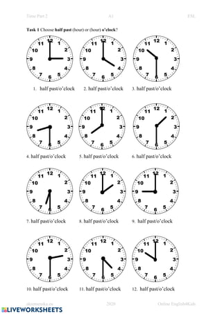 Time Part 2 A1 ESL
akremenska.eu 2020 Online English4Kids
Task 1 Choose half past (hour) or (hour) o’clock?
1. half past/o’clock 2. half past/o’clock 3. half past/o’clock
4. half past/o’clock 5. half past/o’clock 6. half past/o’clock
7. half past/o’clock 8. half past/o’clock 9. half past/o’clock
10. half past/o’clock 11. half past/o’clock 12. half past/o’clock
 